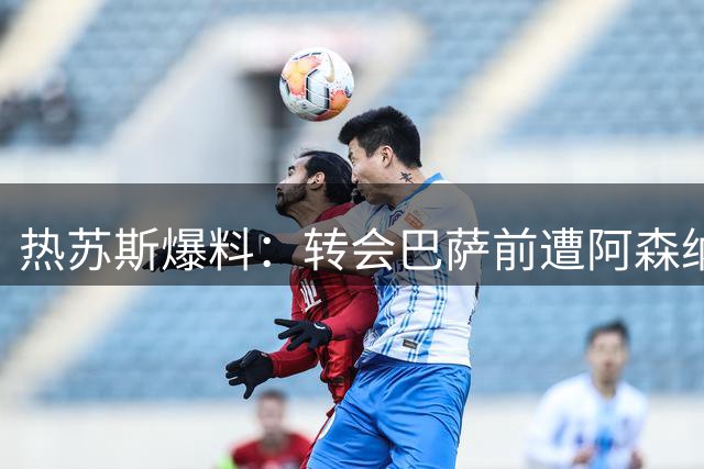 热苏斯爆料：转会巴萨前遭阿森纳排除在合练之外